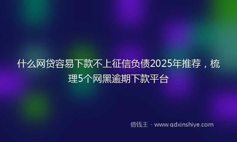 什么网贷容易下款不上征信负债2025年推荐，梳理5个网黑逾期下款平台