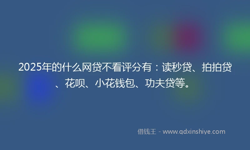 2025年的什么网贷不看评分有：读秒贷、拍拍贷、花呗、小花钱包、功夫贷等。