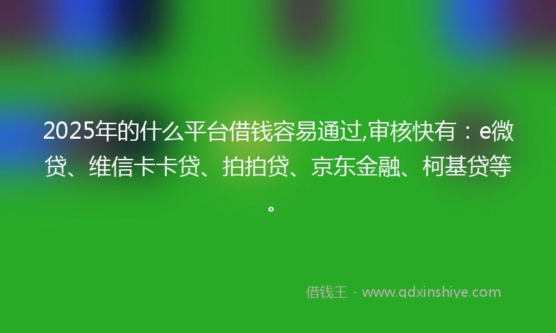 2025年的什么平台借钱容易通过,审核快有：e微贷、维信卡卡贷、拍拍贷、京东金融、柯基贷等。