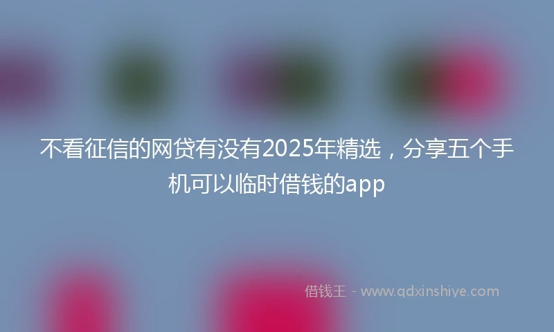 不看征信的网贷有没有2025年精选，分享五个手机可以临时借钱的app