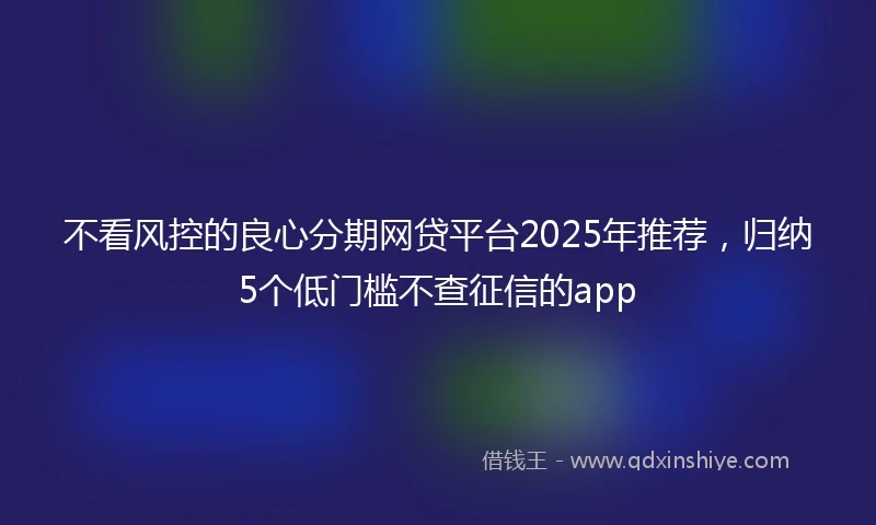 不看风控的良心分期网贷平台2025年推荐，归纳5个低门槛不查征信的app