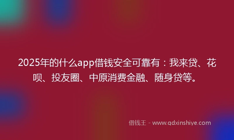2025年的什么app借钱安全可靠有：我来贷、花呗、投友圈、中原消费金融、随身贷等。