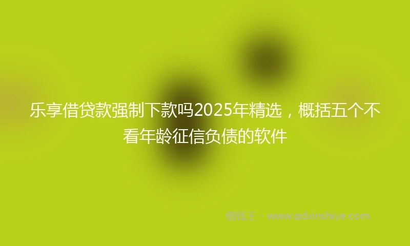 乐享借贷款强制下款吗2025年精选，概括五个不看年龄征信负债的软件