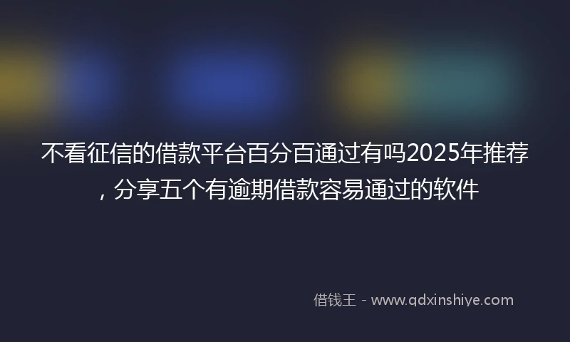 不看征信的借款平台百分百通过有吗2025年推荐，分享五个有逾期借款容易通过的软件