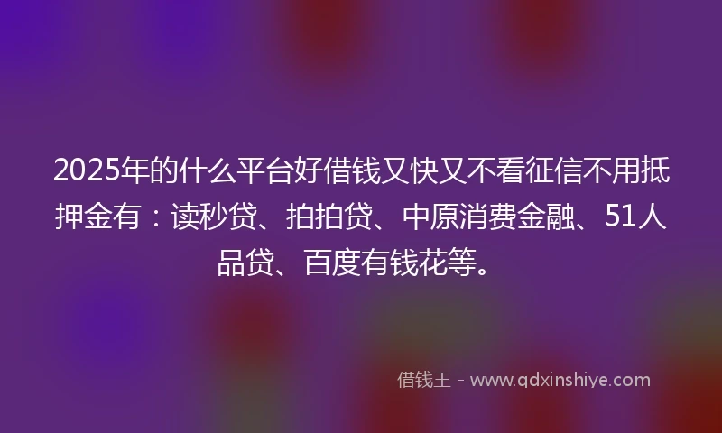 2025年的什么平台好借钱又快又不看征信不用抵押金有：读秒贷、拍拍贷、中原消费金融、51人品贷、百度有钱花等。