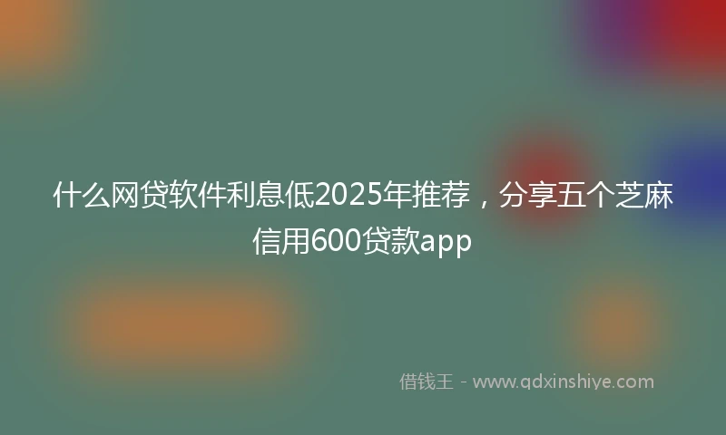 什么网贷软件利息低2025年推荐，分享五个芝麻信用600贷款app