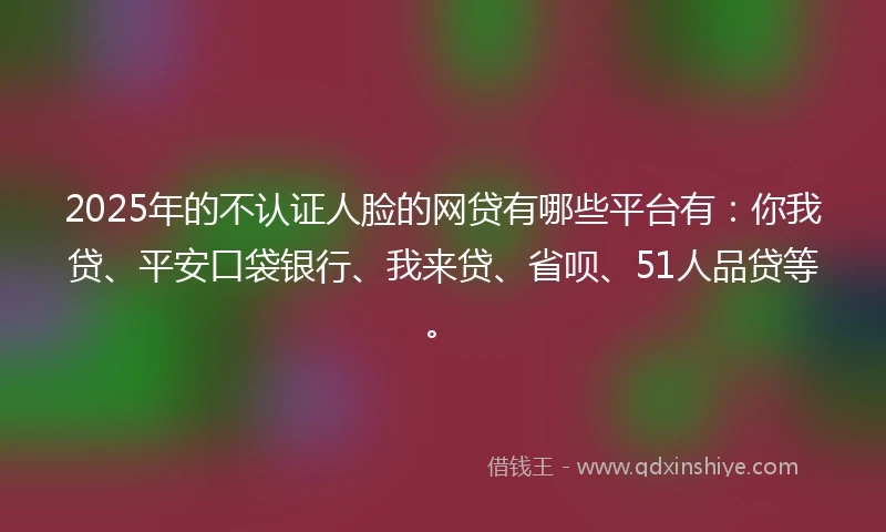 2025年的不认证人脸的网贷有哪些平台有：你我贷、平安口袋银行、我来贷、省呗、51人品贷等。