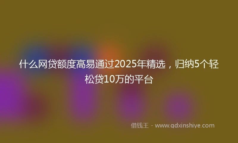 什么网贷额度高易通过2025年精选，归纳5个轻松贷10万的平台