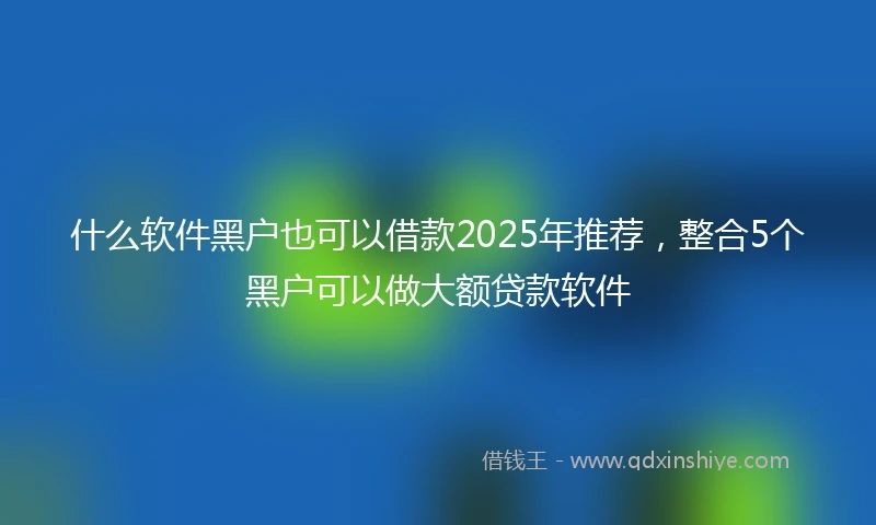 什么软件黑户也可以借款2025年推荐，整合5个黑户可以做大额贷款软件