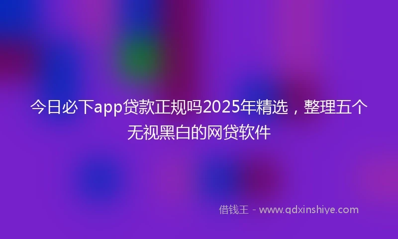 今日必下app贷款正规吗2025年精选，整理五个无视黑白的网贷软件