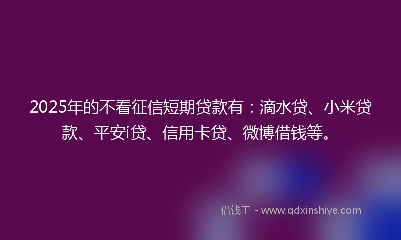 2025年的不看征信短期贷款有：滴水贷、小米贷款、平安i贷、信用卡贷、微博借钱等。