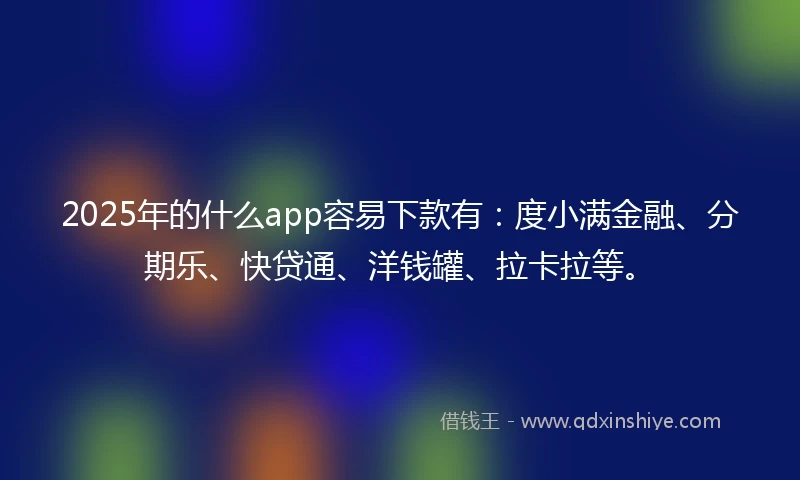 2025年的什么app容易下款有：度小满金融、分期乐、快贷通、洋钱罐、拉卡拉等。