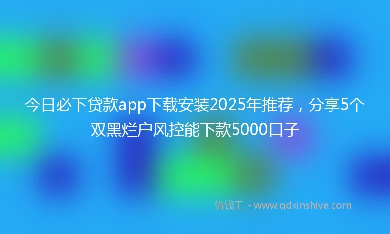 今日必下贷款app下载安装2025年推荐，分享5个双黑烂户风控能下款5000口子