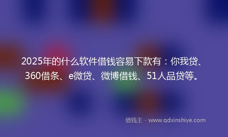 2025年的什么软件借钱容易下款有：你我贷、360借条、e微贷、微博借钱、51人品贷等。