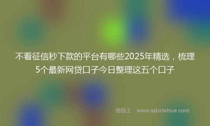 不看征信秒下款的平台有哪些2025年精选，梳理5个最新网贷口子今日整理这五个口子