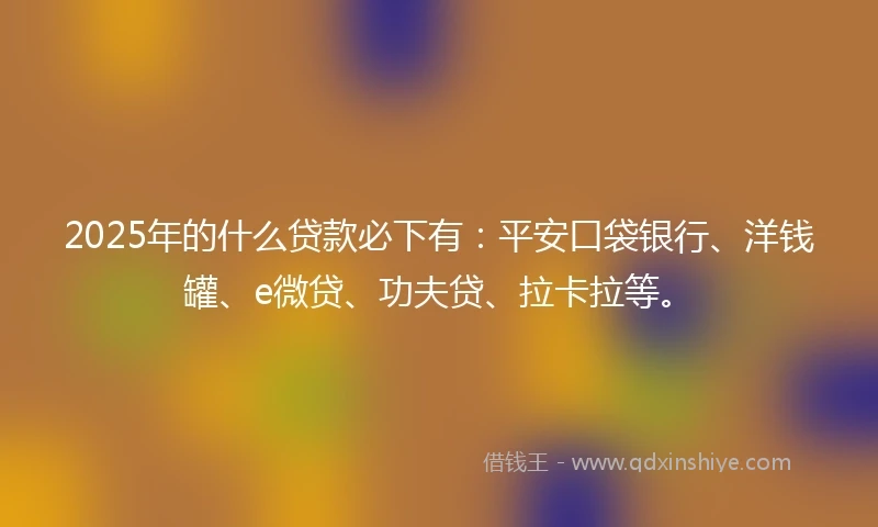 2025年的什么贷款必下有：平安口袋银行、洋钱罐、e微贷、功夫贷、拉卡拉等。