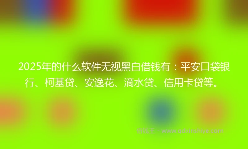 2025年的什么软件无视黑白借钱有：平安口袋银行、柯基贷、安逸花、滴水贷、信用卡贷等。