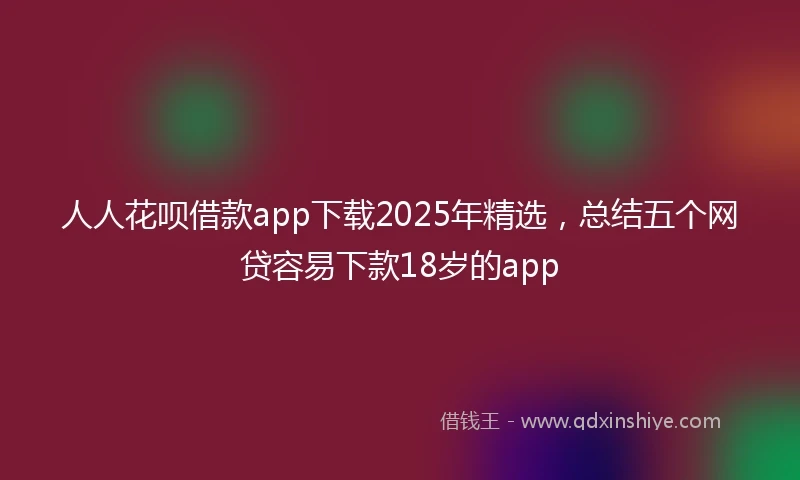 人人花呗借款app下载2025年精选，总结五个网贷容易下款18岁的app