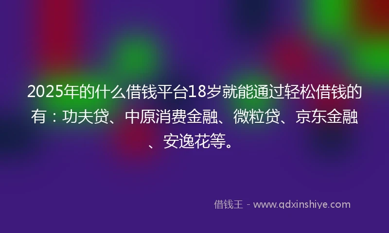 2025年的什么借钱平台18岁就能通过轻松借钱的有：功夫贷、中原消费金融、微粒贷、京东金融、安逸花等。