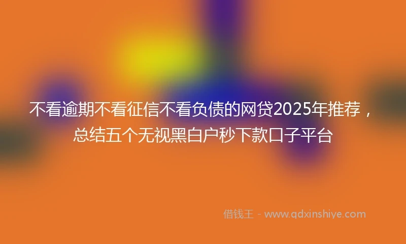不看逾期不看征信不看负债的网贷2025年推荐，总结五个无视黑白户秒下款口子平台