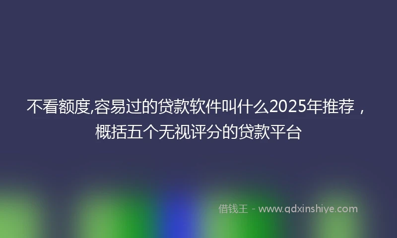 不看额度,容易过的贷款软件叫什么2025年推荐，概括五个无视评分的贷款平台