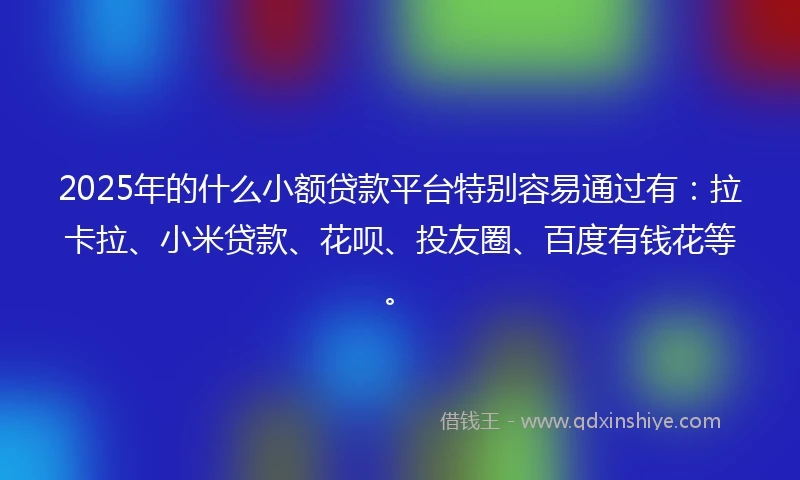 2025年的什么小额贷款平台特别容易通过有：拉卡拉、小米贷款、花呗、投友圈、百度有钱花等。
