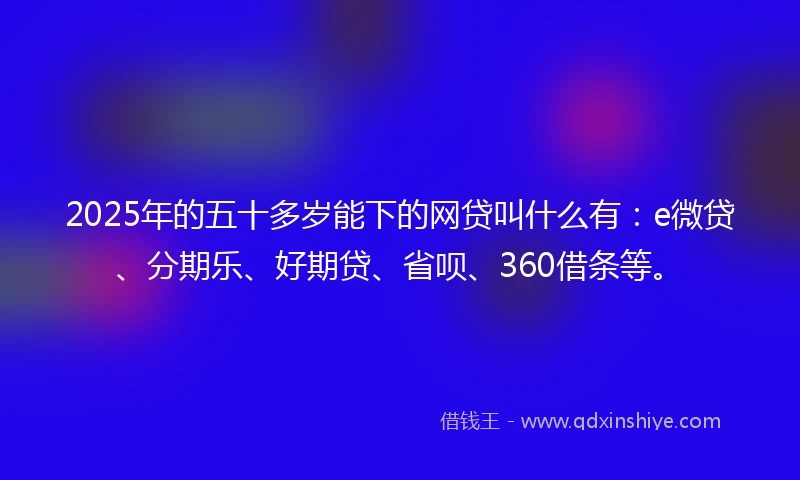 2025年的五十多岁能下的网贷叫什么有：e微贷、分期乐、好期贷、省呗、360借条等。