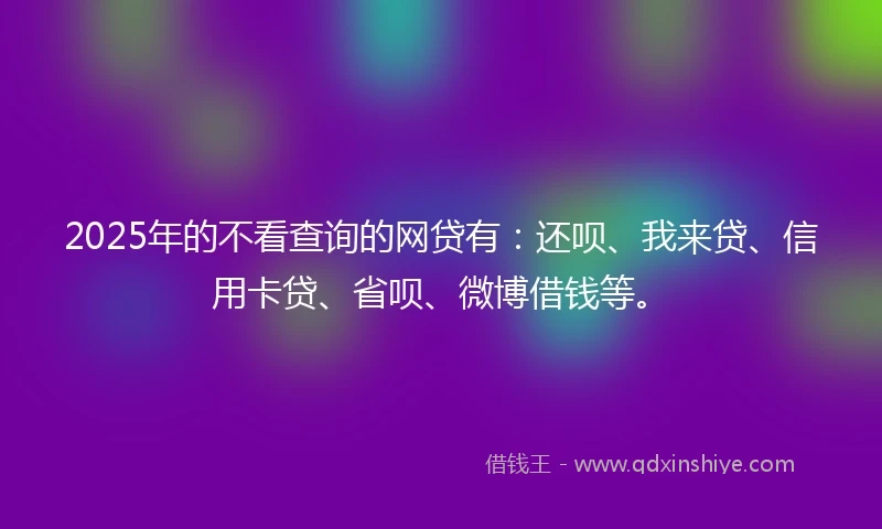 2025年的不看查询的网贷有：还呗、我来贷、信用卡贷、省呗、微博借钱等。