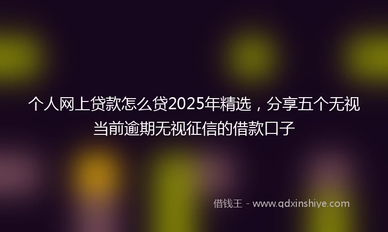 个人网上贷款怎么贷2025年精选，分享五个无视当前逾期无视征信的借款口子