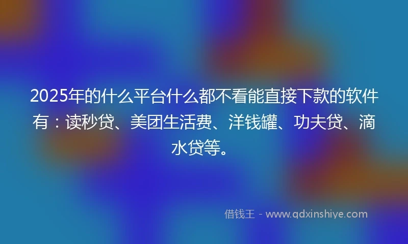 2025年的什么平台什么都不看能直接下款的软件有：读秒贷、美团生活费、洋钱罐、功夫贷、滴水贷等。