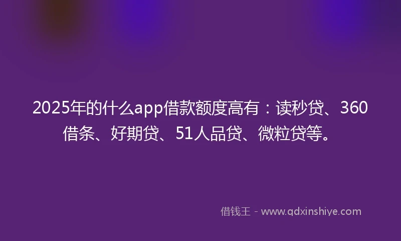2025年的什么app借款额度高有：读秒贷、360借条、好期贷、51人品贷、微粒贷等。