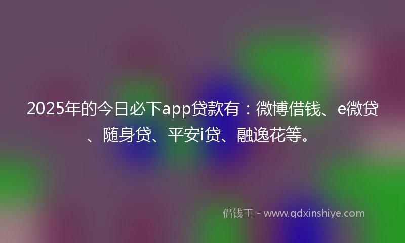 2025年的今日必下app贷款有：微博借钱、e微贷、随身贷、平安i贷、融逸花等。