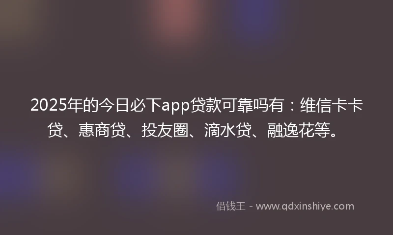 2025年的今日必下app贷款可靠吗有：维信卡卡贷、惠商贷、投友圈、滴水贷、融逸花等。