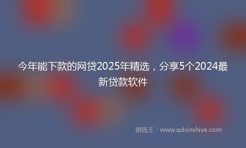 今年能下款的网贷2025年精选，分享5个2024最新贷款软件