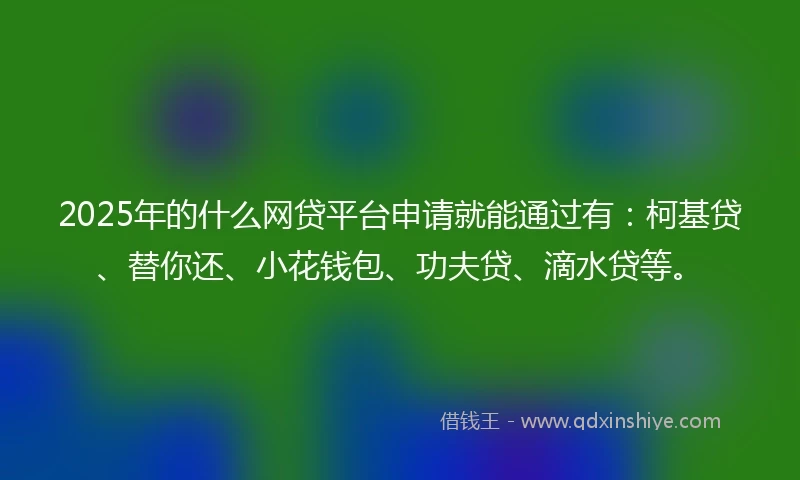 2025年的什么网贷平台申请就能通过有：柯基贷、替你还、小花钱包、功夫贷、滴水贷等。