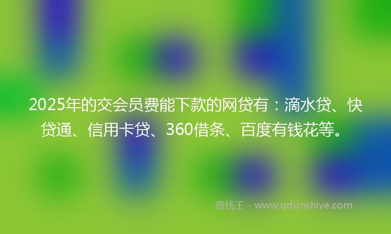 2025年的交会员费能下款的网贷有：滴水贷、快贷通、信用卡贷、360借条、百度有钱花等。