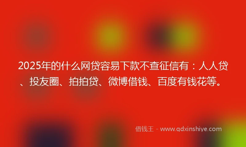 2025年的什么网贷容易下款不查征信有：人人贷、投友圈、拍拍贷、微博借钱、百度有钱花等。