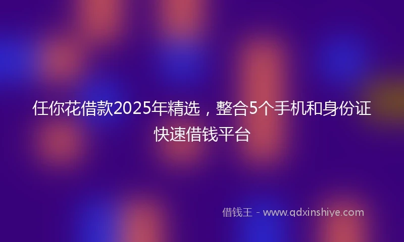 任你花借款2025年精选，整合5个手机和身份证快速借钱平台