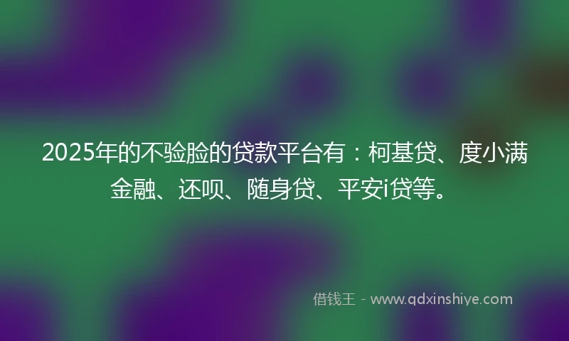 2025年的不验脸的贷款平台有：柯基贷、度小满金融、还呗、随身贷、平安i贷等。