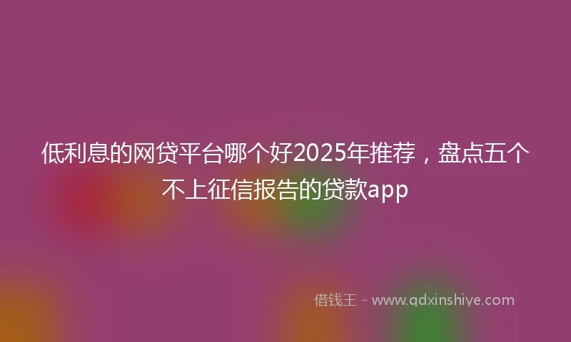 低利息的网贷平台哪个好2025年推荐，盘点五个不上征信报告的贷款app