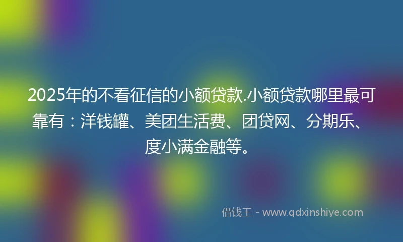 2025年的不看征信的小额贷款.小额贷款哪里最可靠有：洋钱罐、美团生活费、团贷网、分期乐、度小满金融等。