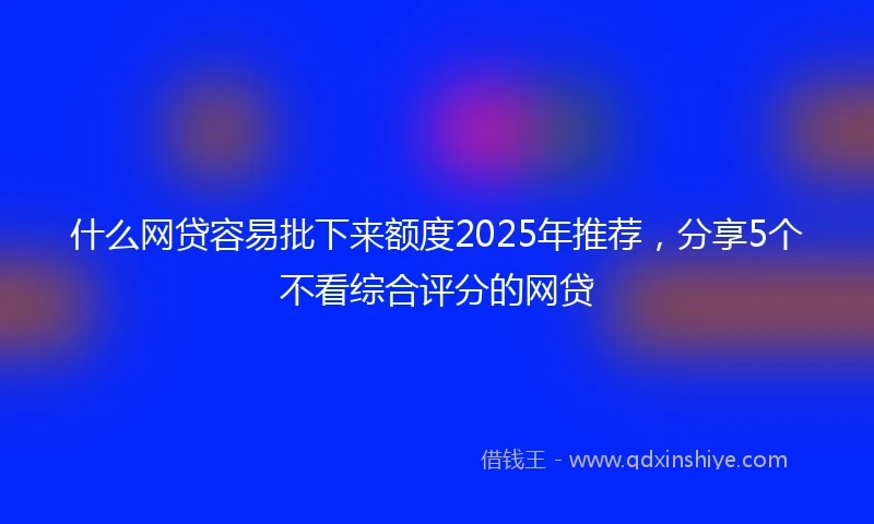 什么网贷容易批下来额度2025年推荐，分享5个不看综合评分的网贷