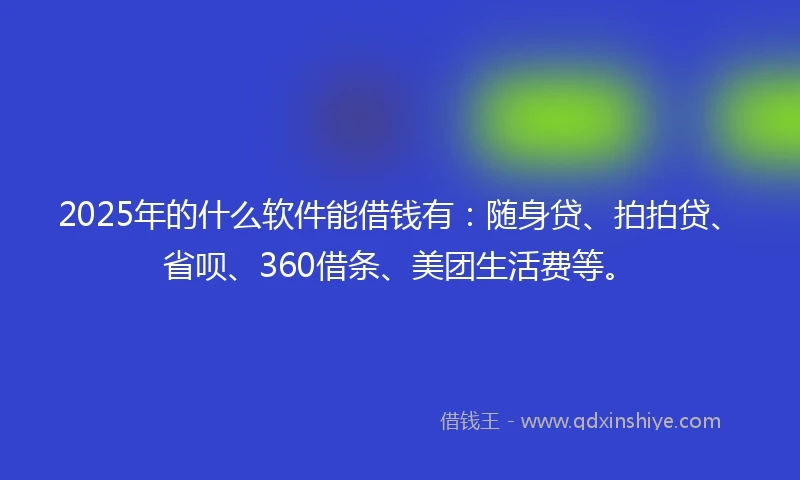 2025年的什么软件能借钱有：随身贷、拍拍贷、省呗、360借条、美团生活费等。