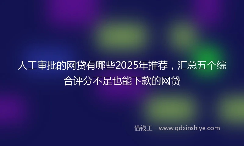 人工审批的网贷有哪些2025年推荐，汇总五个综合评分不足也能下款的网贷