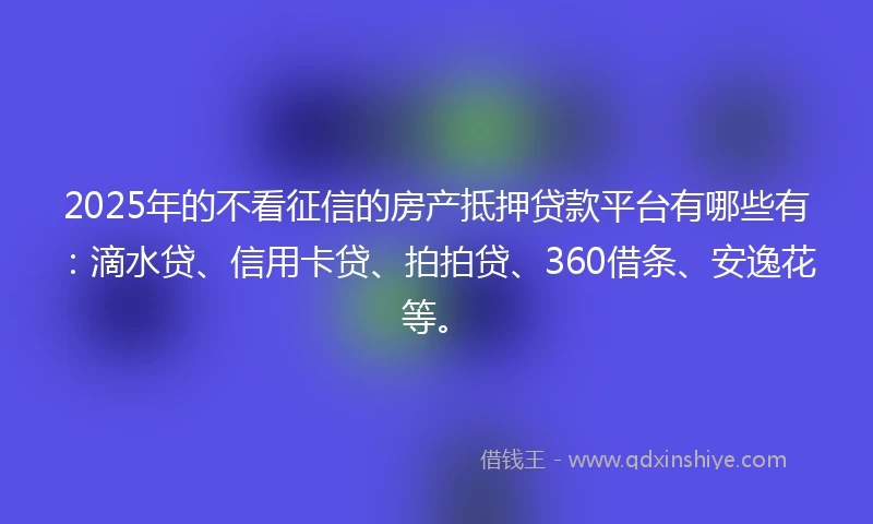 2025年的不看征信的房产抵押贷款平台有哪些有：滴水贷、信用卡贷、拍拍贷、360借条、安逸花等。