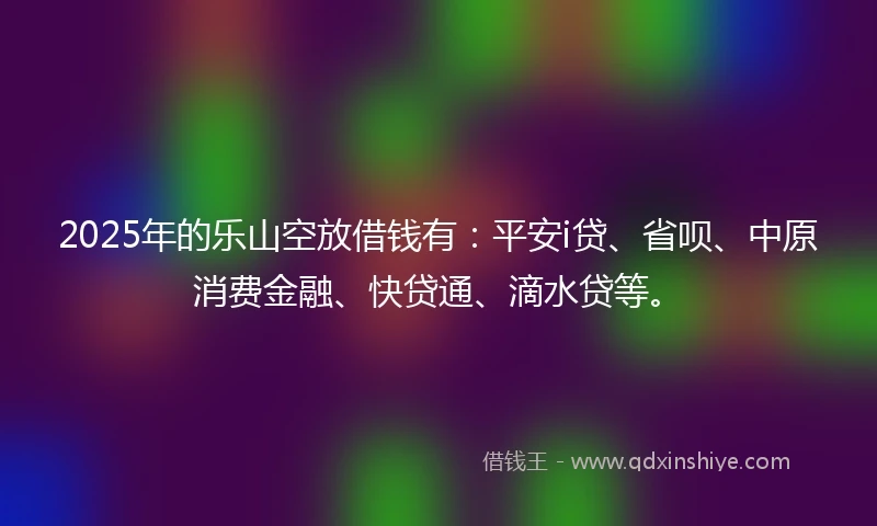 2025年的乐山空放借钱有：平安i贷、省呗、中原消费金融、快贷通、滴水贷等。