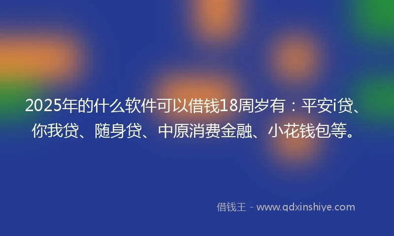 2025年的什么软件可以借钱18周岁有：平安i贷、你我贷、随身贷、中原消费金融、小花钱包等。