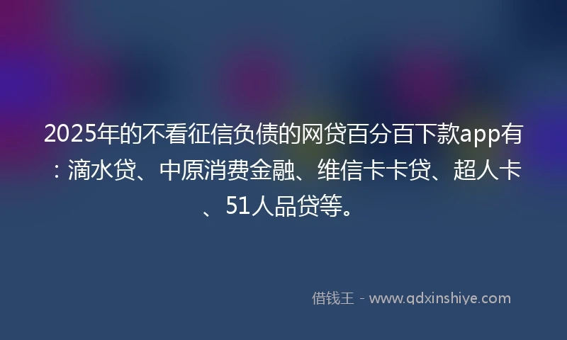 2025年的不看征信负债的网贷百分百下款app有：滴水贷、中原消费金融、维信卡卡贷、超人卡、51人品贷等。
