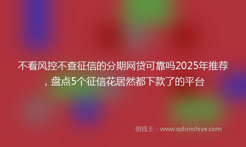不看风控不查征信的分期网贷可靠吗2025年推荐，盘点5个征信花居然都下款了的平台