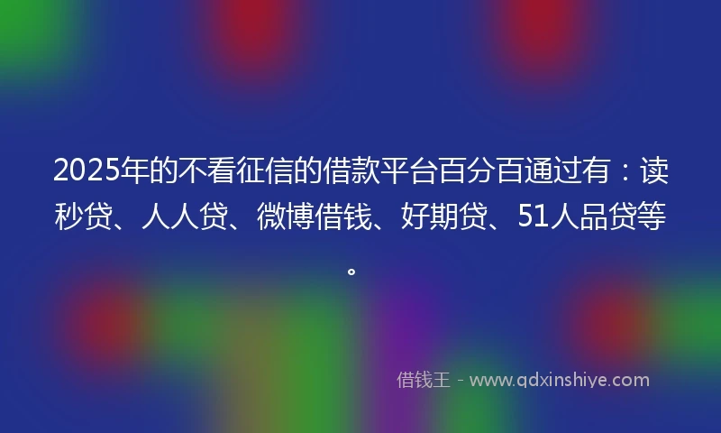 2025年的不看征信的借款平台百分百通过有：读秒贷、人人贷、微博借钱、好期贷、51人品贷等。